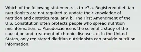 Which of the following statements is true? a. Registered dietitian nutritionists are not required to update their knowledge of nutrition and dietetics regularly. b. The First Amendment of the U.S. Constitution often protects people who spread nutrition misinformation. c. Pseudoscience is the scientific study of the causation and treatment of chronic diseases. d. In the United States, only registered dietitian nutritionists can provide nutrition information.