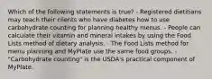 Which of the following statements is true? - Registered dietitians may teach their clients who have diabetes how to use carbohydrate counting for planning healthy menus. - People can calculate their vitamin and mineral intakes by using the Food Lists method of dietary analysis. - The Food Lists method for menu planning and MyPlate use the same food groups. - "Carbohydrate counting" is the USDA's practical component of MyPlate.