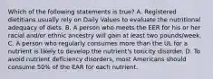 Which of the following statements is true? A. Registered dietitians usually rely on Daily Values to evaluate the nutritional adequacy of diets. B. A person who meets the EER for his or her racial and/or ethnic ancestry will gain at least two pounds/week. C. A person who regularly consumes more than the UL for a nutrient is likely to develop the nutrient's toxicity disorder. D. To avoid nutrient deficiency disorders, most Americans should consume 50% of the EAR for each nutrient.