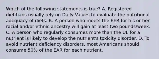 Which of the following statements is true? A. Registered dietitians usually rely on Daily Values to evaluate the nutritional adequacy of diets. B. A person who meets the EER for his or her racial and/or ethnic ancestry will gain at least two pounds/week. C. A person who regularly consumes <a href='https://www.questionai.com/knowledge/keWHlEPx42-more-than' class='anchor-knowledge'>more than</a> the UL for a nutrient is likely to develop the nutrient's toxicity disorder. D. To avoid nutrient deficiency disorders, most Americans should consume 50% of the EAR for each nutrient.