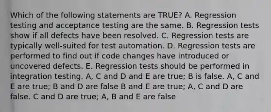 Which of the following statements are TRUE? A. Regression testing and acceptance testing are the same. B. Regression tests show if all defects have been resolved. C. Regression tests are typically well-suited for test automation. D. Regression tests are performed to find out if code changes have introduced or uncovered defects. E. Regression tests should be performed in integration testing. A, C and D and E are true; B is false. A, C and E are true; B and D are false B and E are true; A, C and D are false. C and D are true; A, B and E are false