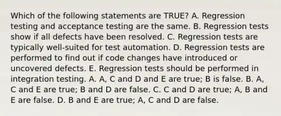 Which of the following statements are TRUE? A. Regression testing and acceptance testing are the same. B. Regression tests show if all defects have been resolved. C. Regression tests are typically well-suited for test automation. D. Regression tests are performed to find out if code changes have introduced or uncovered defects. E. Regression tests should be performed in integration testing. A. A, C and D and E are true; B is false. B. A, C and E are true; B and D are false. C. C and D are true; A, B and E are false. D. B and E are true; A, C and D are false.