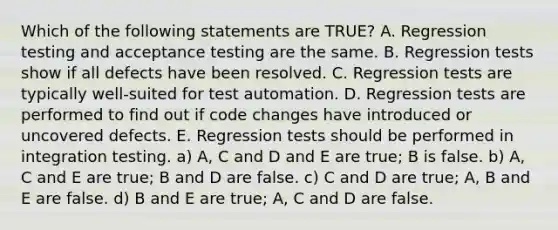 Which of the following statements are TRUE? A. Regression testing and acceptance testing are the same. B. Regression tests show if all defects have been resolved. C. Regression tests are typically well-suited for test automation. D. Regression tests are performed to find out if code changes have introduced or uncovered defects. E. Regression tests should be performed in integration testing. a) A, C and D and E are true; B is false. b) A, C and E are true; B and D are false. c) C and D are true; A, B and E are false. d) B and E are true; A, C and D are false.