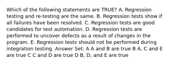 Which of the following statements are TRUE? A. Regression testing and re-testing are the same. B. Regression tests show if all failures have been resolved. C. Regression tests are good candidates for test automation. D. Regression tests are performed to uncover defects as a result of changes in the program. E. Regression tests should not be performed during integration testing. Answer Set: A A and B are true B A, C and E are true C C and D are true D B, D, and E are true