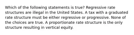 Which of the following statements is true? Regressive rate structures are illegal in the United States. A tax with a graduated rate structure must be either regressive or progressive. None of the choices are true. A proportionate rate structure is the only structure resulting in vertical equity.