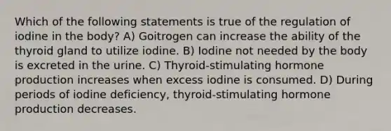 Which of the following statements is true of the regulation of iodine in the body? A) Goitrogen can increase the ability of the thyroid gland to utilize iodine. B) Iodine not needed by the body is excreted in the urine. C) Thyroid-stimulating hormone production increases when excess iodine is consumed. D) During periods of iodine deficiency, thyroid-stimulating hormone production decreases.