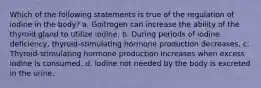 Which of the following statements is true of the regulation of iodine in the body? a. Goitrogen can increase the ability of the thyroid gland to utilize iodine. b. During periods of iodine deficiency, thyroid-stimulating hormone production decreases. c. Thyroid-stimulating hormone production increases when excess iodine is consumed. d. Iodine not needed by the body is excreted in the urine.