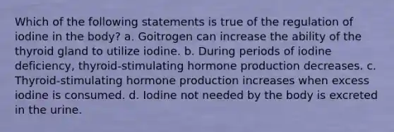 Which of the following statements is true of the regulation of iodine in the body? a. Goitrogen can increase the ability of the thyroid gland to utilize iodine. b. During periods of iodine deficiency, thyroid-stimulating hormone production decreases. c. Thyroid-stimulating hormone production increases when excess iodine is consumed. d. Iodine not needed by the body is excreted in the urine.