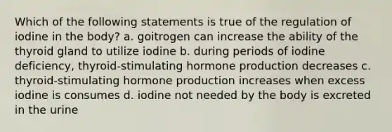 Which of the following statements is true of the regulation of iodine in the body? a. goitrogen can increase the ability of the thyroid gland to utilize iodine b. during periods of iodine deficiency, thyroid-stimulating hormone production decreases c. thyroid-stimulating hormone production increases when excess iodine is consumes d. iodine not needed by the body is excreted in the urine