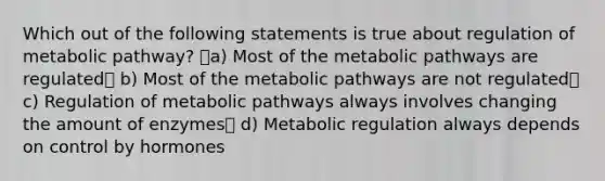 Which out of the following statements is true about regulation of metabolic pathway? a) Most of the metabolic pathways are regulated b) Most of the metabolic pathways are not regulated c) Regulation of metabolic pathways always involves changing the amount of enzymes d) Metabolic regulation always depends on control by hormones