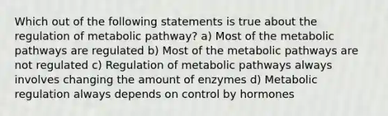 Which out of the following statements is true about the regulation of metabolic pathway? a) Most of the metabolic pathways are regulated b) Most of the metabolic pathways are not regulated c) Regulation of metabolic pathways always involves changing the amount of enzymes d) Metabolic regulation always depends on control by hormones