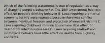 Which of the following statements is true of regulation as a way of changing people's behavior? A. The 18th amendment had little effect on people's drinking behavior B. Laws requiring premarital screening for HIV were repealed because there was conflict between individual freedom and protection of innocent victims C. Laws requiring childhood immunizations have little effect on death from infectious diseases D. Laws requiring seatbelt and motorcycle helmets have little effect on deaths from highway accidents