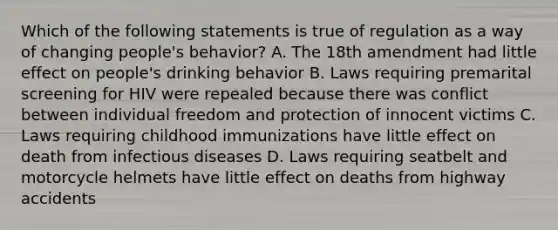 Which of the following statements is true of regulation as a way of changing people's behavior? A. The 18th amendment had little effect on people's drinking behavior B. Laws requiring premarital screening for HIV were repealed because there was conflict between individual freedom and protection of innocent victims C. Laws requiring childhood immunizations have little effect on death from infectious diseases D. Laws requiring seatbelt and motorcycle helmets have little effect on deaths from highway accidents