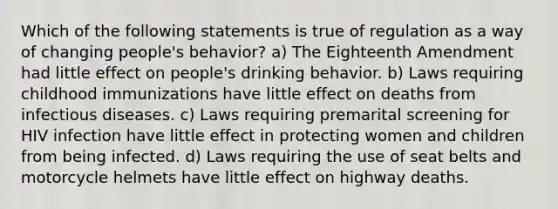 Which of the following statements is true of regulation as a way of changing people's behavior? a) The Eighteenth Amendment had little effect on people's drinking behavior. b) Laws requiring childhood immunizations have little effect on deaths from infectious diseases. c) Laws requiring premarital screening for HIV infection have little effect in protecting women and children from being infected. d) Laws requiring the use of seat belts and motorcycle helmets have little effect on highway deaths.