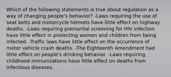 Which of the following statements is true about regulation as a way of changing people's behavior? -Laws requiring the use of seat belts and motorcycle helmets have little effect on highway deaths. -Laws requiring premarital screening for HIV infection have little effect in protecting women and children from being infected. -Traffic laws have little effect on the occurrence of motor vehicle crash deaths. -The Eighteenth Amendment had little effect on people's drinking behavior. -Laws requiring childhood immunizations have little effect on deaths from infectious diseases.