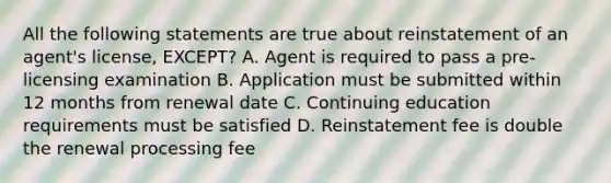 All the following statements are true about reinstatement of an agent's license, EXCEPT? A. Agent is required to pass a pre-licensing examination B. Application must be submitted within 12 months from renewal date C. Continuing education requirements must be satisfied D. Reinstatement fee is double the renewal processing fee