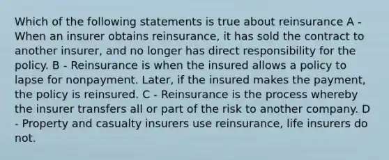 Which of the following statements is true about reinsurance A - When an insurer obtains reinsurance, it has sold the contract to another insurer, and no longer has direct responsibility for the policy. B - Reinsurance is when the insured allows a policy to lapse for nonpayment. Later, if the insured makes the payment, the policy is reinsured. C - Reinsurance is the process whereby the insurer transfers all or part of the risk to another company. D - Property and casualty insurers use reinsurance, life insurers do not.