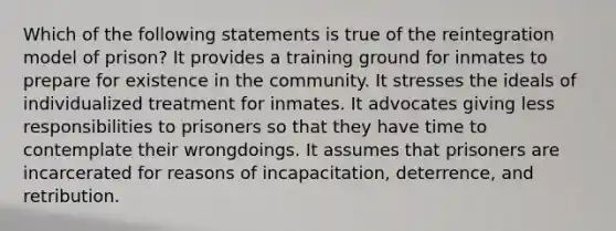 Which of the following statements is true of the reintegration model of prison? It provides a training ground for inmates to prepare for existence in the community. It stresses the ideals of individualized treatment for inmates. It advocates giving less responsibilities to prisoners so that they have time to contemplate their wrongdoings. It assumes that prisoners are incarcerated for reasons of incapacitation, deterrence, and retribution.