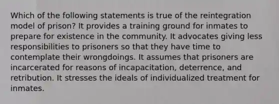 Which of the following statements is true of the reintegration model of prison? It provides a training ground for inmates to prepare for existence in the community. It advocates giving less responsibilities to prisoners so that they have time to contemplate their wrongdoings. It assumes that prisoners are incarcerated for reasons of incapacitation, deterrence, and retribution. It stresses the ideals of individualized treatment for inmates.