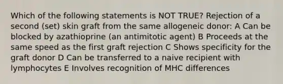 Which of the following statements is NOT TRUE? Rejection of a second (set) skin graft from the same allogeneic donor: A Can be blocked by azathioprine (an antimitotic agent) B Proceeds at the same speed as the first graft rejection C Shows specificity for the graft donor D Can be transferred to a naive recipient with lymphocytes E Involves recognition of MHC differences