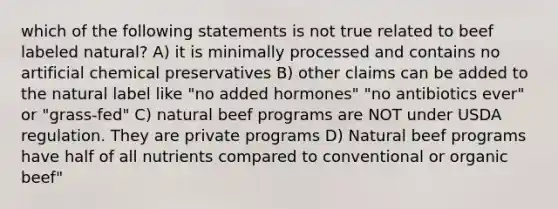 which of the following statements is not true related to beef labeled natural? A) it is minimally processed and contains no artificial chemical preservatives B) other claims can be added to the natural label like "no added hormones" "no antibiotics ever" or "grass-fed" C) natural beef programs are NOT under USDA regulation. They are private programs D) Natural beef programs have half of all nutrients compared to conventional or organic beef"