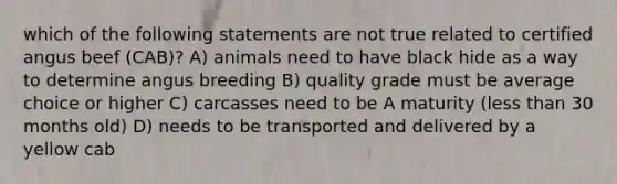 which of the following statements are not true related to certified angus beef (CAB)? A) animals need to have black hide as a way to determine angus breeding B) quality grade must be average choice or higher C) carcasses need to be A maturity (less than 30 months old) D) needs to be transported and delivered by a yellow cab