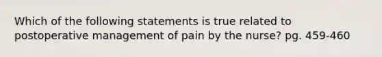 Which of the following statements is true related to postoperative management of pain by the nurse? pg. 459-460