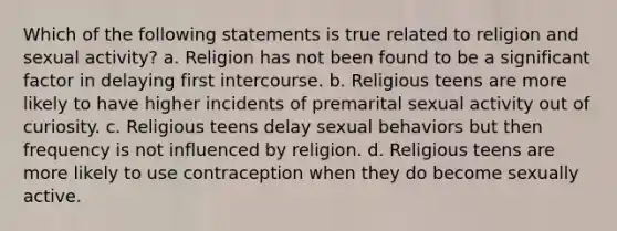 Which of the following statements is true related to religion and sexual activity? a. Religion has not been found to be a significant factor in delaying first intercourse. b. Religious teens are more likely to have higher incidents of premarital sexual activity out of curiosity. c. Religious teens delay sexual behaviors but then frequency is not influenced by religion. d. Religious teens are more likely to use contraception when they do become sexually active.