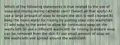 Which of the following statements is true related to the use of soap and rinsing during catheter care? (Select all that apply) A) use a large amount of soap to ensure the skin is well cleaned B) keep the basin water for rinsing by putting soap onto washcloth C) add soap to the water to allow for continuous soap on the washcloth D) use a different washcloth for rinsing to endure soap can be removed from the skin E) use small amount of soap on the washcloth and spread around the washcloth