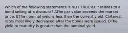 Which of the following statements is NOT TRUE as it relates to a bond selling at a discount? AThe par value exceeds the market price. BThe nominal yield is less than the current yield. CInterest rates most likely decreased after the bonds were issued. DThe yield to maturity is greater than the nominal yield.