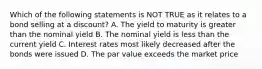 Which of the following statements is NOT TRUE as it relates to a bond selling at a discount? A. The yield to maturity is greater than the nominal yield B. The nominal yield is less than the current yield C. Interest rates most likely decreased after the bonds were issued D. The par value exceeds the market price