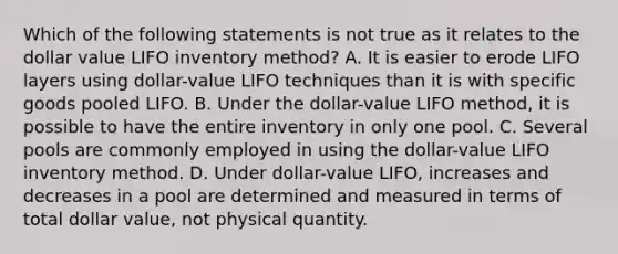 Which of the following statements is not true as it relates to the dollar value LIFO inventory method? A. It is easier to erode LIFO layers using dollar-value LIFO techniques than it is with specific goods pooled LIFO. B. Under the dollar-value LIFO method, it is possible to have the entire inventory in only one pool. C. Several pools are commonly employed in using the dollar-value LIFO inventory method. D. Under dollar-value LIFO, increases and decreases in a pool are determined and measured in terms of total dollar value, not physical quantity.