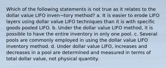 Which of the following statements is not true as it relates to the dollar value LIFO inven¬tory method? a. It is easier to erode LIFO layers using dollar value LIFO techniques than it is with specific goods pooled LIFO. b. Under the dollar value LIFO method, it is possible to have the entire inventory in only one pool. c. Several pools are commonly employed in using the dollar value LIFO inventory method. d. Under dollar value LIFO, increases and decreases in a pool are determined and measured in terms of total dollar value, not physical quantity.