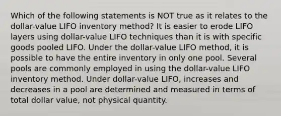 Which of the following statements is NOT true as it relates to the dollar-value LIFO inventory method? It is easier to erode LIFO layers using dollar-value LIFO techniques than it is with specific goods pooled LIFO. Under the dollar-value LIFO method, it is possible to have the entire inventory in only one pool. Several pools are commonly employed in using the dollar-value LIFO inventory method. Under dollar-value LIFO, increases and decreases in a pool are determined and measured in terms of total dollar value, not physical quantity.