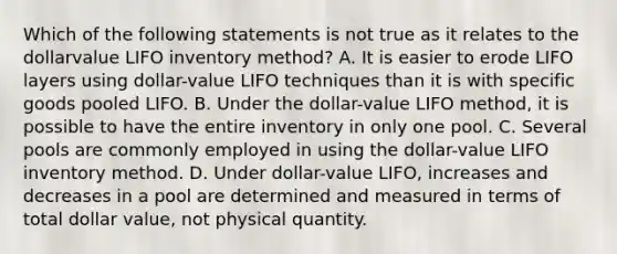 Which of the following statements is not true as it relates to the dollarvalue LIFO inventory method? A. It is easier to erode LIFO layers using dollar-value LIFO techniques than it is with specific goods pooled LIFO. B. Under the dollar-value LIFO method, it is possible to have the entire inventory in only one pool. C. Several pools are commonly employed in using the dollar-value LIFO inventory method. D. Under dollar-value LIFO, increases and decreases in a pool are determined and measured in terms of total dollar value, not physical quantity.