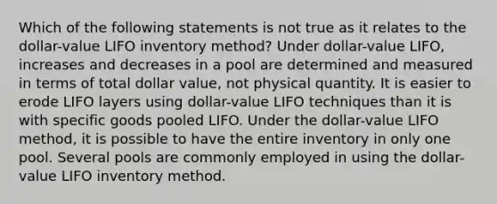 Which of the following statements is not true as it relates to the dollar-value LIFO inventory method? Under dollar-value LIFO, increases and decreases in a pool are determined and measured in terms of total dollar value, not physical quantity. It is easier to erode LIFO layers using dollar-value LIFO techniques than it is with specific goods pooled LIFO. Under the dollar-value LIFO method, it is possible to have the entire inventory in only one pool. Several pools are commonly employed in using the dollar-value LIFO inventory method.