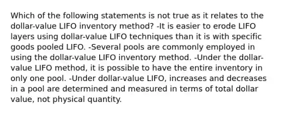 Which of the following statements is not true as it relates to the dollar-value LIFO inventory method? -It is easier to erode LIFO layers using dollar-value LIFO techniques than it is with specific goods pooled LIFO. -Several pools are commonly employed in using the dollar-value LIFO inventory method. -Under the dollar-value LIFO method, it is possible to have the entire inventory in only one pool. -Under dollar-value LIFO, increases and decreases in a pool are determined and measured in terms of total dollar value, not physical quantity.