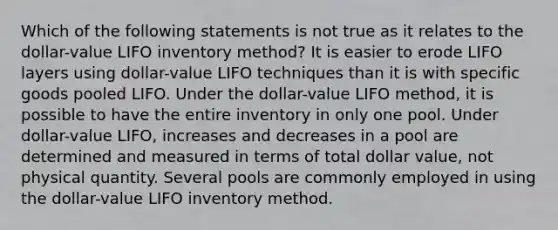 Which of the following statements is not true as it relates to the dollar-value LIFO inventory method? It is easier to erode LIFO layers using dollar-value LIFO techniques than it is with specific goods pooled LIFO. Under the dollar-value LIFO method, it is possible to have the entire inventory in only one pool. Under dollar-value LIFO, increases and decreases in a pool are determined and measured in terms of total dollar value, not physical quantity. Several pools are commonly employed in using the dollar-value LIFO inventory method.