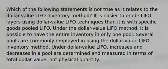 Which of the following statements is not true as it relates to the dollar-value LIFO inventory method? It is easier to erode LIFO layers using dollar-value LIFO techniques than it is with specific goods pooled LIFO. Under the dollar-value LIFO method, it is possible to have the entire inventory in only one pool. Several pools are commonly employed in using the dollar-value LIFO inventory method. Under dollar-value LIFO, increases and decreases in a pool are determined and measured in terms of total dollar value, not physical quantity.