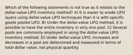 Which of the following statements is not true as it relates to the dollar-value LIFO inventory method? A) It is easier to erode LIFO layers using dollar-value LIFO techniques than it is with specific goods pooled LIFO. B) Under the dollar-value LIFO method, it is possible to have the entire inventory in only one pool. C) Several pools are commonly employed in using the dollar-value LIFO inventory method. D) Under dollar-value LIFO, increases and decreases in a pool are determined and measured in terms of total dollar value, not physical quantity.