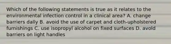 Which of the following statements is true as it relates to the environmental infection control in a clinical area? A. change barriers dally B. avoid the use of carpet and cloth-upholstered furnishings C. use isopropyl alcohol on fixed surfaces D. avold barriers on light handles