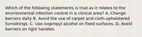 Which of the following statements is true as it relates to the environmental infection control in a clinical area? A. Change barriers daily B. Avoid the use of carpet and cloth-upholstered furnishings. C. Use isopropyl alcohol on fixed surfaces. D. Avold barriers on light handles.