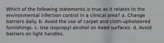 Which of the following statements is true as it relates to the environmental infection control in a clinical area? a. Change barriers daily. b. Avoid the use of carpet and cloth-upholstered furnishings. c. Use isopropyl alcohol on Axed surfaces. d. Avoid barriers on light handles.