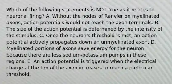 Which of the following statements is NOT true as it relates to neuronal firing? A. Without the nodes of Ranvier on myelinated axons, action potentials would not reach the axon terminals. B. The size of the action potential is determined by the intensity of the stimulus. C. Once the neuron's threshold is met, an action potential actively propagates down an unmyelinated axon. D. Myelinated portions of axons save energy for the neuron because there are less sodium-potassium pumps in these regions. E. An action potential is triggered when the electrical charge at the top of the axon increases to reach a particular threshold.