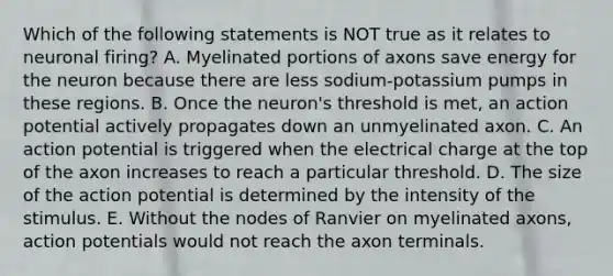 Which of the following statements is NOT true as it relates to neuronal firing? A. Myelinated portions of axons save energy for the neuron because there are less sodium-potassium pumps in these regions. B. Once the neuron's threshold is met, an action potential actively propagates down an unmyelinated axon. C. An action potential is triggered when the electrical charge at the top of the axon increases to reach a particular threshold. D. The size of the action potential is determined by the intensity of the stimulus. E. Without the nodes of Ranvier on myelinated axons, action potentials would not reach the axon terminals.