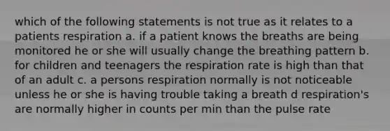 which of the following statements is not true as it relates to a patients respiration a. if a patient knows the breaths are being monitored he or she will usually change the breathing pattern b. for children and teenagers the respiration rate is high than that of an adult c. a persons respiration normally is not noticeable unless he or she is having trouble taking a breath d respiration's are normally higher in counts per min than the pulse rate