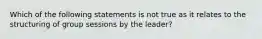 Which of the following statements is not true as it relates to the structuring of group sessions by the leader?