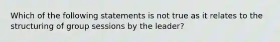 Which of the following statements is not true as it relates to the structuring of group sessions by the leader?