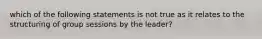 which of the following statements is not true as it relates to the structuring of group sessions by the leader?