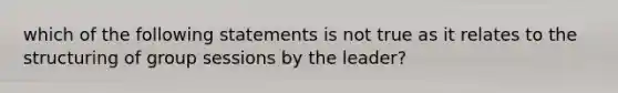 which of the following statements is not true as it relates to the structuring of group sessions by the leader?